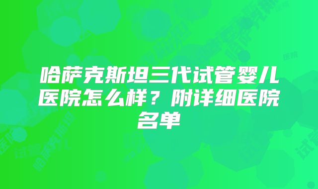 哈萨克斯坦三代试管婴儿医院怎么样？附详细医院名单