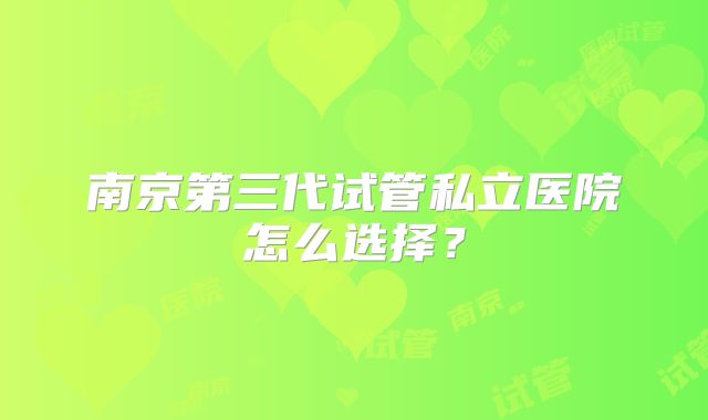 南京第三代试管私立医院怎么选择？