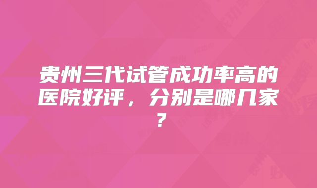 贵州三代试管成功率高的医院好评，分别是哪几家？