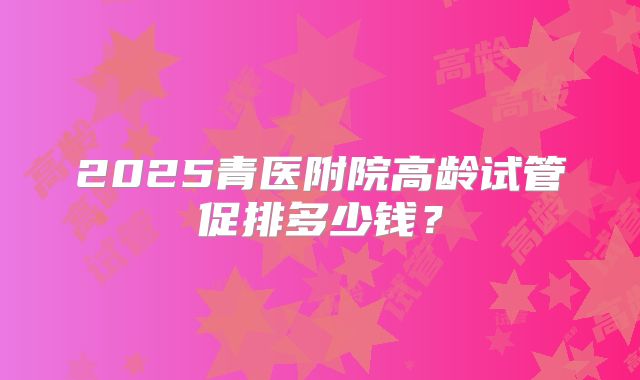 2025青医附院高龄试管促排多少钱?