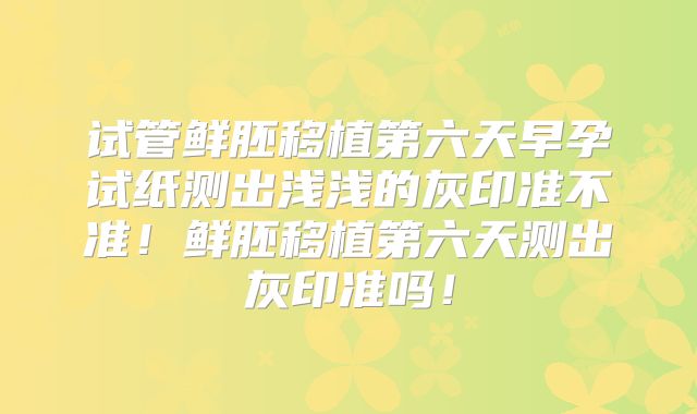 试管鲜胚移植第六天早孕试纸测出浅浅的灰印准不准!鲜胚移植第六天测出灰印准吗!