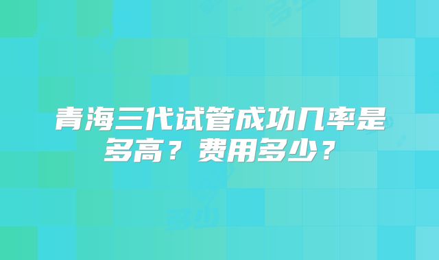 青海三代试管成功几率是多高？费用多少？