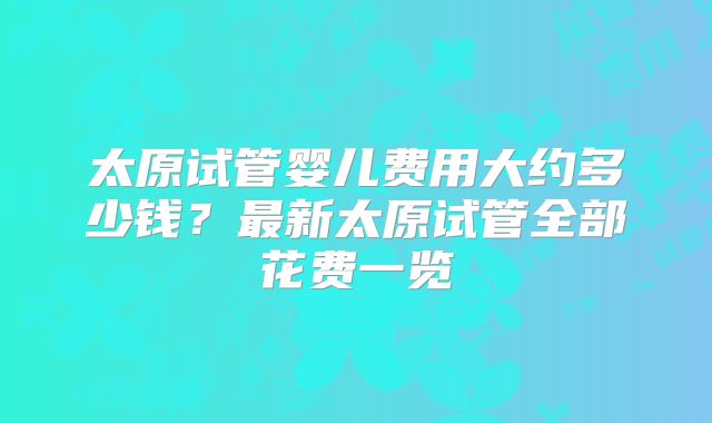 太原试管婴儿费用大约多少钱?最新太原试管全部花费一览
