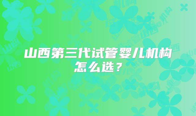 山西第三代试管婴儿机构怎么选?