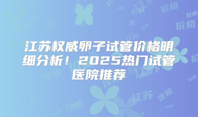 江苏权威卵子试管价格明细分析！2025热门试管医院推荐