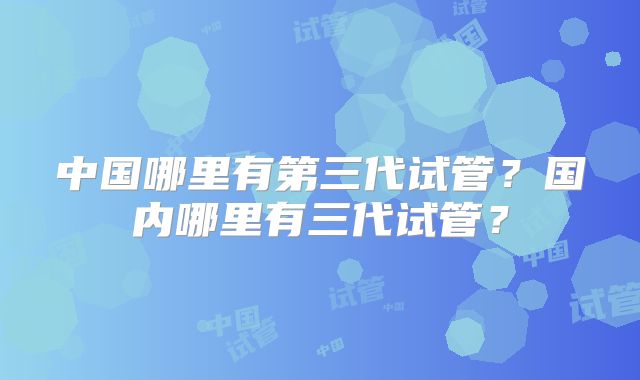 中国哪里有第三代试管？国内哪里有三代试管？