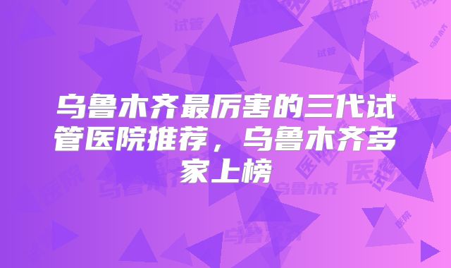 乌鲁木齐最厉害的三代试管医院推荐，乌鲁木齐多家上榜