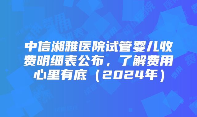 中信湘雅医院试管婴儿收费明细表公布，了解费用心里有底（2024年）