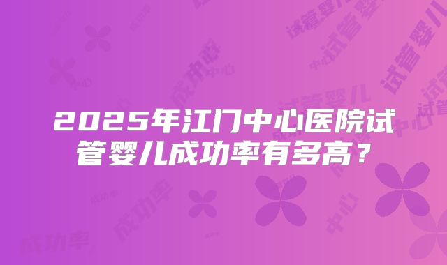 2025年江门中心医院试管婴儿成功率有多高？