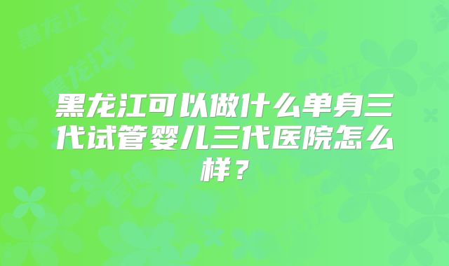 黑龙江可以做什么单身三代试管婴儿三代医院怎么样？