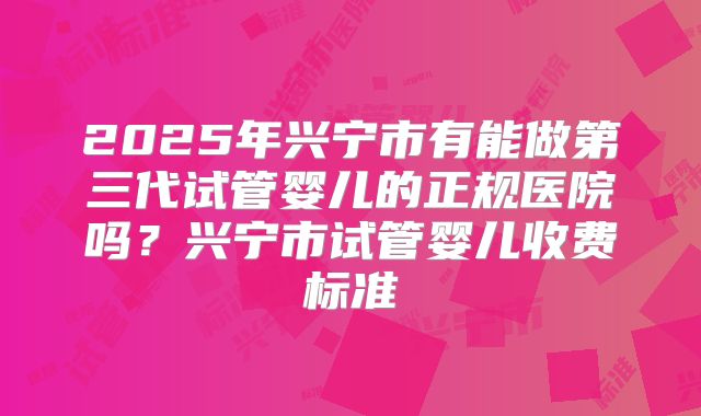 2025年兴宁市有能做第三代试管婴儿的正规医院吗?兴宁市试管婴儿收费标准