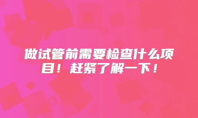做试管前需要检查什么项目！赶紧了解一下！