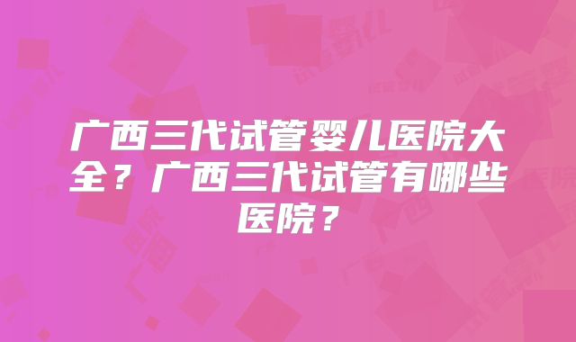 广西三代试管婴儿医院大全？广西三代试管有哪些医院？