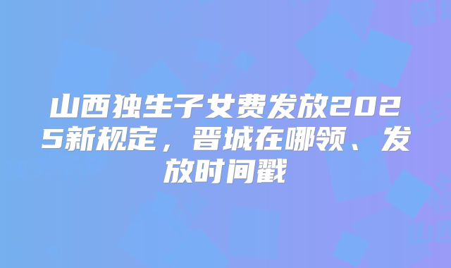 山西独生子女费发放2025新规定,晋城在哪领、发放时间戳