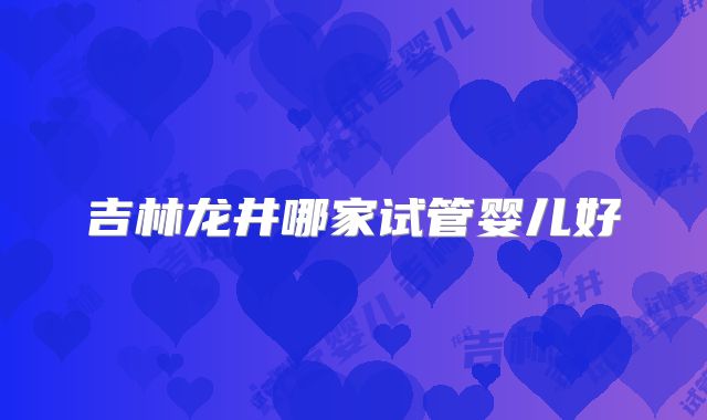 吉林龙井哪家试管婴儿好