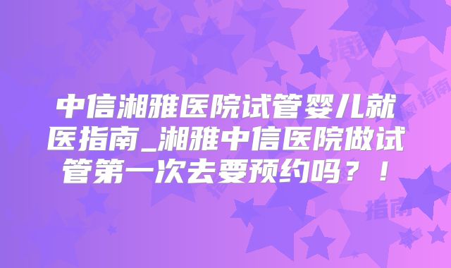 中信湘雅医院试管婴儿就医指南_湘雅中信医院做试管第一次去要预约吗？！