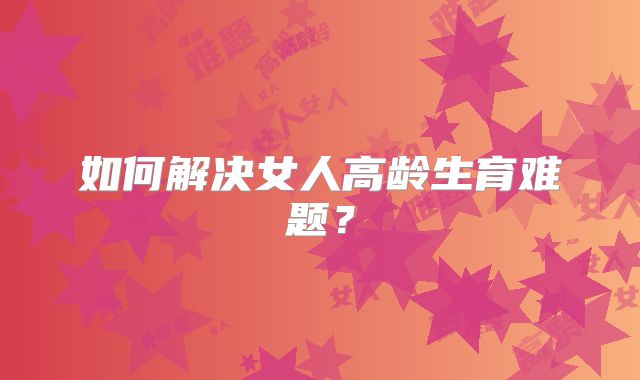 如何解决女人高龄生育难题?