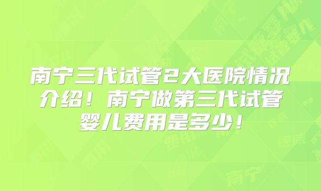 南宁三代试管2大医院情况介绍！南宁做第三代试管婴儿费用是多少！