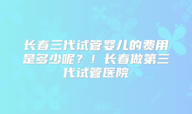 长春三代试管婴儿的费用是多少呢?!长春做第三代试管医院