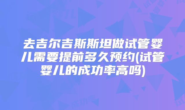 去吉尔吉斯斯坦做试管婴儿需要提前多久预约(试管婴儿的成功率高吗)