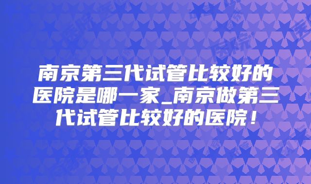 南京第三代试管比较好的医院是哪一家_南京做第三代试管比较好的医院！
