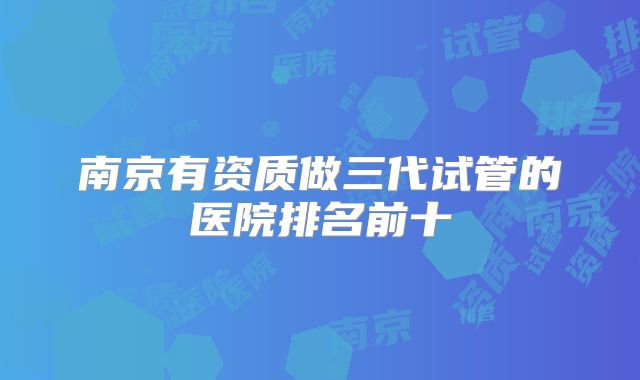 南京有资质做三代试管的医院排名前十