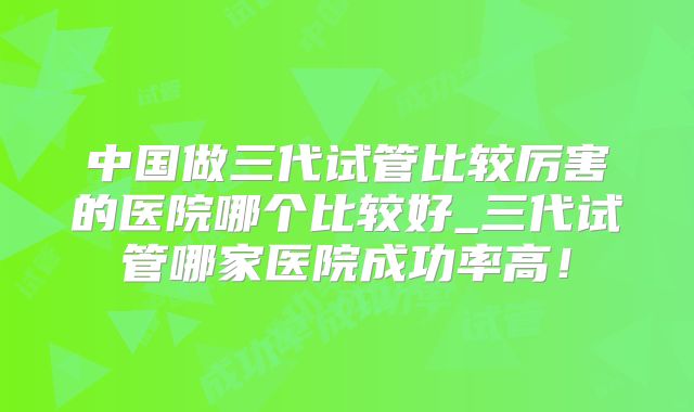中国做三代试管比较厉害的医院哪个比较好_三代试管哪家医院成功率高!
