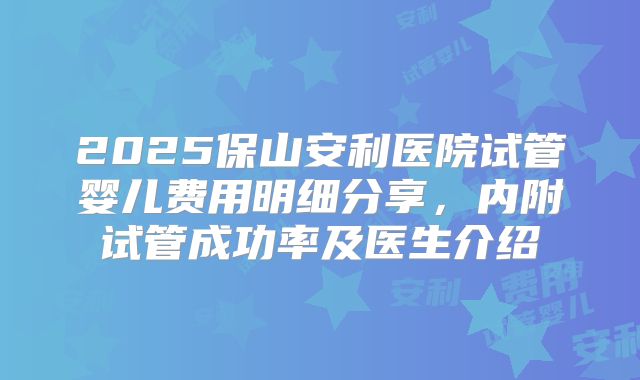 2025保山安利医院试管婴儿费用明细分享,内附试管成功率及医生介绍