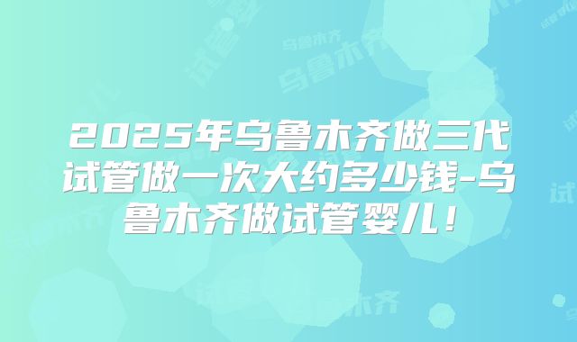 2025年乌鲁木齐做三代试管做一次大约多少钱-乌鲁木齐做试管婴儿！