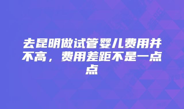 去昆明做试管婴儿费用并不高,费用差距不是一点点