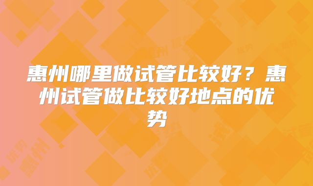 惠州哪里做试管比较好？惠州试管做比较好地点的优势