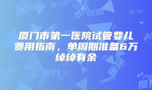 厦门市第一医院试管婴儿费用指南，单周期准备6万绰绰有余