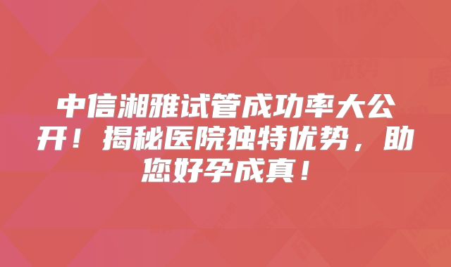 中信湘雅试管成功率大公开!揭秘医院独特优势,助您好孕成真!