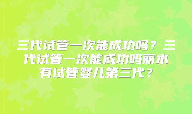 三代试管一次能成功吗?三代试管一次能成功吗丽水有试管婴儿第三代?