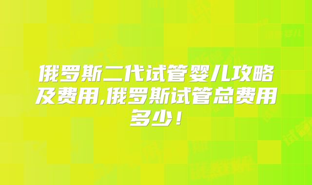 俄罗斯二代试管婴儿攻略及费用,俄罗斯试管总费用多少！