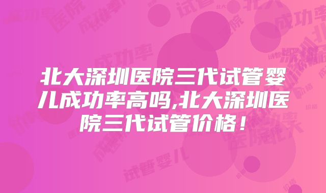 北大深圳医院三代试管婴儿成功率高吗,北大深圳医院三代试管价格！