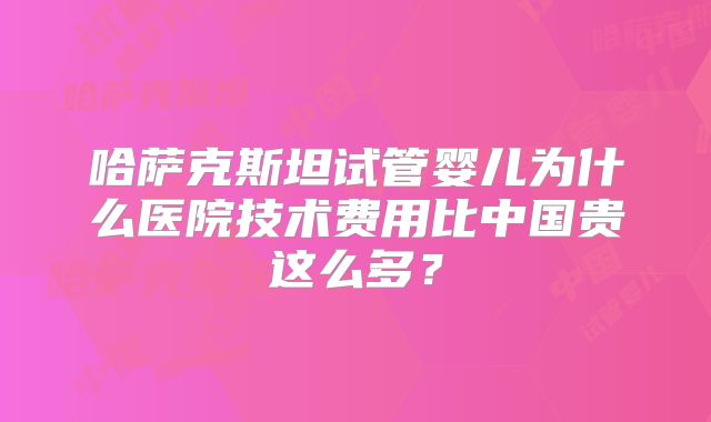 哈萨克斯坦试管婴儿为什么医院技术费用比中国贵这么多？