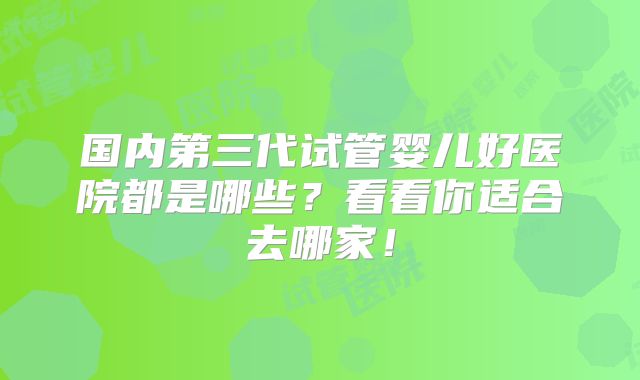 国内第三代试管婴儿好医院都是哪些？看看你适合去哪家！