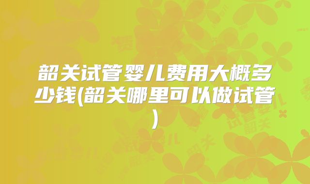 韶关试管婴儿费用大概多少钱(韶关哪里可以做试管)