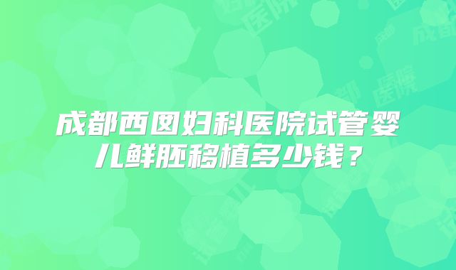 成都西囡妇科医院试管婴儿鲜胚移植多少钱?