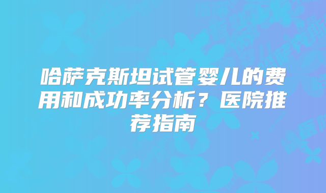 哈萨克斯坦试管婴儿的费用和成功率分析？医院推荐指南