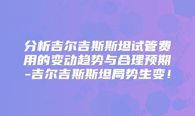 分析吉尔吉斯斯坦试管费用的变动趋势与合理预期-吉尔吉斯斯坦局势生变！