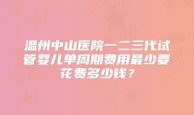 温州中山医院一二三代试管婴儿单周期费用最少要花费多少钱?