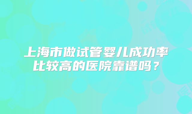 上海市做试管婴儿成功率比较高的医院靠谱吗？