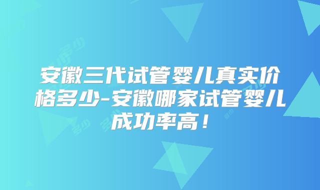 安徽三代试管婴儿真实价格多少-安徽哪家试管婴儿成功率高！