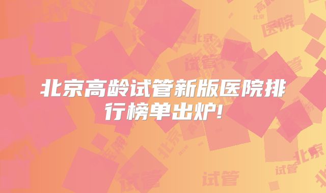 北京高龄试管新版医院排行榜单出炉!