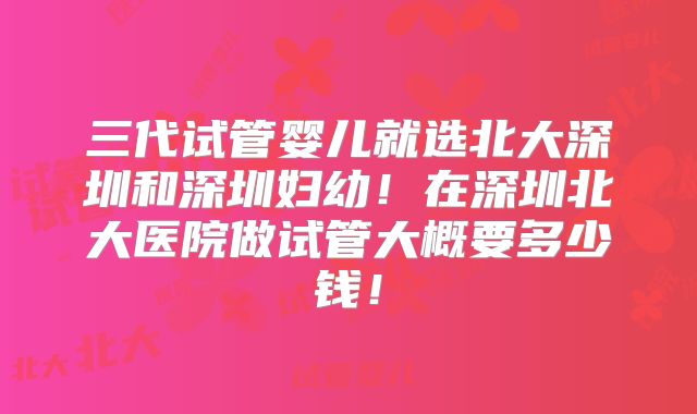 三代试管婴儿就选北大深圳和深圳妇幼!在深圳北大医院做试管大概要多少钱!