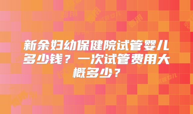 新余妇幼保健院试管婴儿多少钱?一次试管费用大概多少?