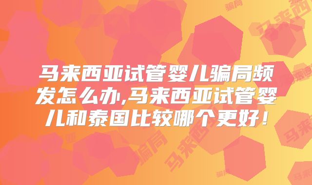 马来西亚试管婴儿骗局频发怎么办,马来西亚试管婴儿和泰国比较哪个更好！