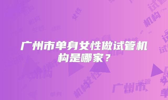 广州市单身女性做试管机构是哪家?